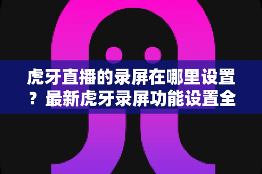 虎牙直播的录屏在哪里设置?最新虎牙录屏功能设置全流程指南与实用技巧详解 虎牙直播的录屏在哪里设置?最新虎牙录屏功能设置全流程指南与实用技巧详解