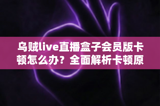 乌贼live直播盒子会员版卡顿怎么办?全面解析卡顿原因与高效解决技巧大全 乌贼live直播盒子会员版卡顿怎么办?全面解析卡顿原因与高效解决技巧大全