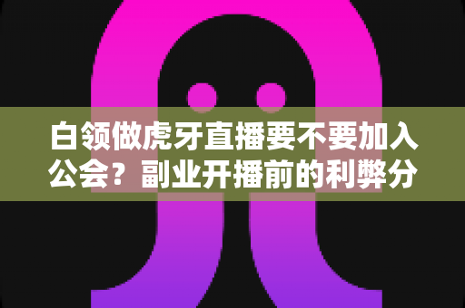 白领做虎牙直播要不要加入公会？副业开播前的利弊分析与避坑指南