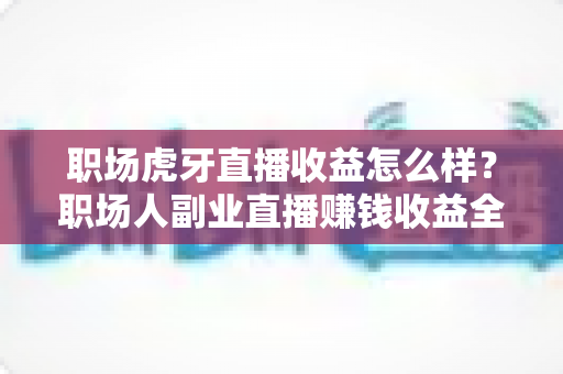 职场虎牙直播收益怎么样？职场人副业直播赚钱收益全解析与实战指南