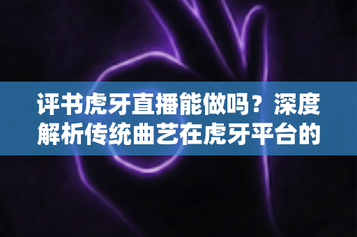 评书虎牙直播能做吗？深度解析传统曲艺在虎牙平台的直播可行性、变现路径与实战攻略