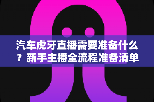 汽车虎牙直播需要准备什么？新手主播全流程准备清单与实战指南
