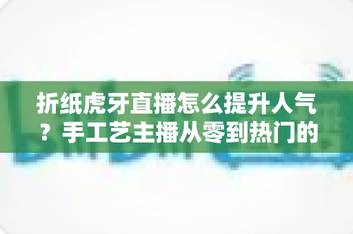 折纸虎牙直播怎么提升人气？手工艺主播从零到热门的实战运营指南