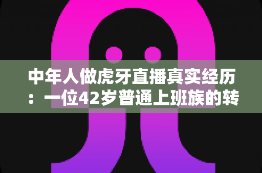 中年人做虎牙直播真实经历：一位42岁普通上班族的转型实录与避坑指南