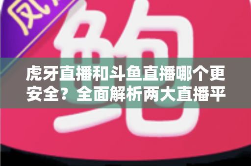 虎牙直播和斗鱼直播哪个更安全？全面解析两大直播平台的安全性对比与选择指南