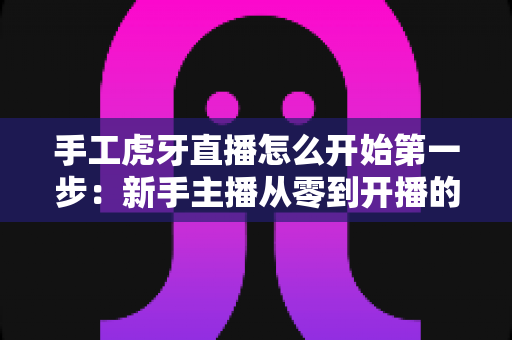 手工虎牙直播怎么开始第一步：新手主播从零到开播的完整实战指南