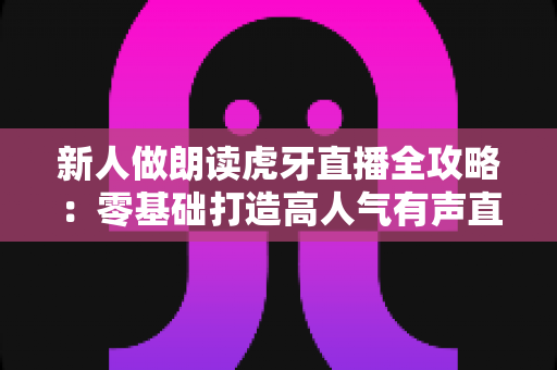 新人做朗读虎牙直播全攻略：零基础打造高人气有声直播间的实用指南