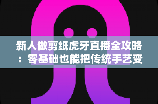 新人做剪纸虎牙直播全攻略:零基础也能把传统手艺变成直播间的人气事业 新人做剪纸虎牙直播全攻略:零基础也能把传统手艺变成直播间的人气事业