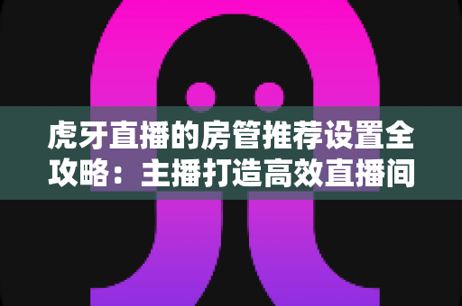 虎牙直播的房管推荐设置全攻略：主播打造高效直播间管理体系的实用指南