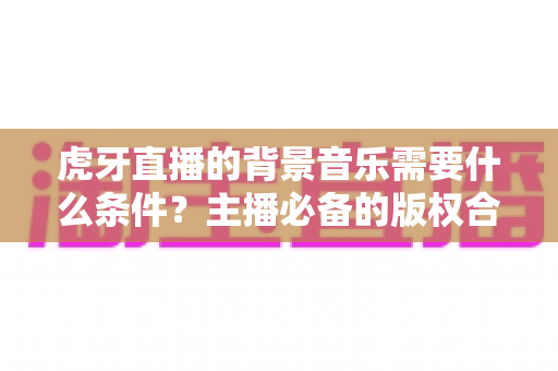 虎牙直播的背景音乐需要什么条件?主播必备的版权合规与使用全攻略 虎牙直播的背景音乐需要什么条件?主播必备的版权合规与使用全攻略