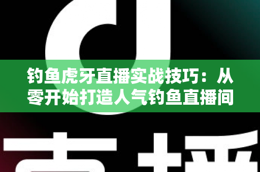 钓鱼虎牙直播实战技巧:从零开始打造人气钓鱼直播间的全攻略 钓鱼虎牙直播实战技巧:从零开始打造人气钓鱼直播间的全攻略