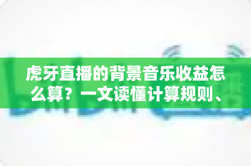 虎牙直播的背景音乐收益怎么算?一文读懂计算规则、影响因素与提现技巧 虎牙直播的背景音乐收益怎么算?一文读懂计算规则、影响因素与提现技巧