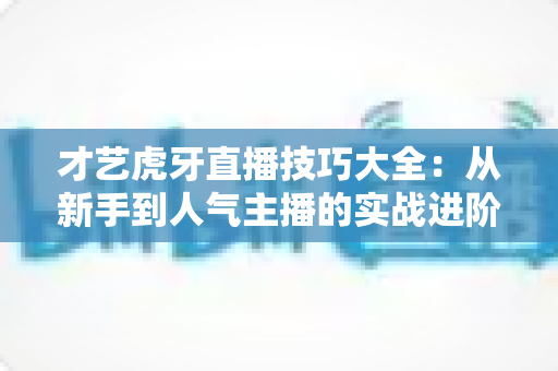 才艺虎牙直播技巧大全：从新手到人气主播的实战进阶指南