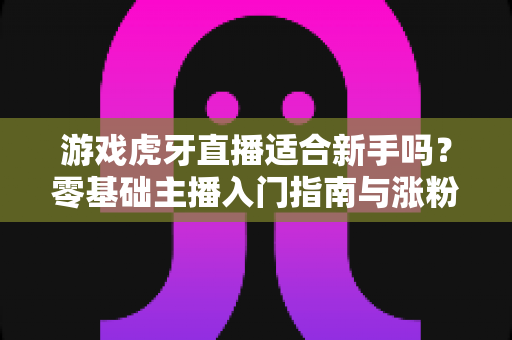 游戏虎牙直播适合新手吗?零基础主播入门指南与涨粉攻略全解析 游戏虎牙直播适合新手吗?零基础主播入门指南与涨粉攻略全解析