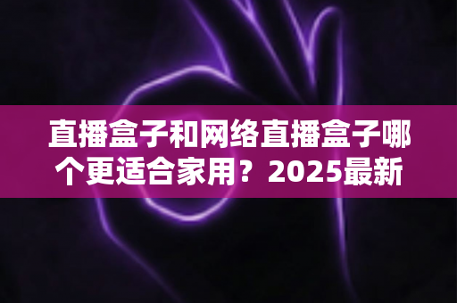 直播盒子和网络直播盒子哪个更适合家用?2025最新家用电视盒选购全攻略一文读懂 直播盒子和网络直播盒子哪个更适合家用?2025最新家用电视盒选购全攻略一文读懂