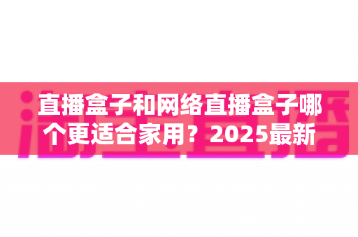 直播盒子和网络直播盒子哪个更适合家用?2025最新家用电视盒选购全攻略一文读懂 直播盒子和网络直播盒子哪个更适合家用?2025最新家用电视盒选购全攻略一文读懂