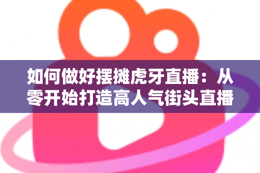 如何做好摆摊虎牙直播:从零开始打造高人气街头直播的实战指南 如何做好摆摊虎牙直播:从零开始打造高人气街头直播的实战指南