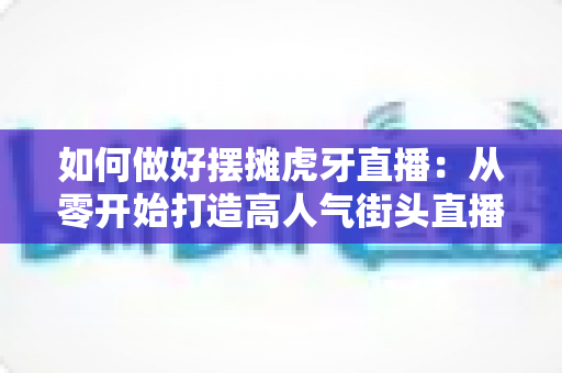 如何做好摆摊虎牙直播:从零开始打造高人气街头直播的实战指南 如何做好摆摊虎牙直播:从零开始打造高人气街头直播的实战指南