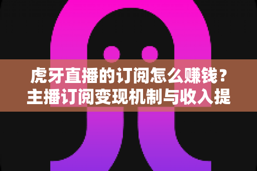虎牙直播的订阅怎么赚钱?主播订阅变现机制与收入提升全攻略 虎牙直播的订阅怎么赚钱?主播订阅变现机制与收入提升全攻略