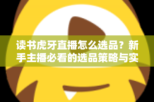 读书虎牙直播怎么选品?新手主播必看的选品策略与实战指南 读书虎牙直播怎么选品?新手主播必看的选品策略与实战指南