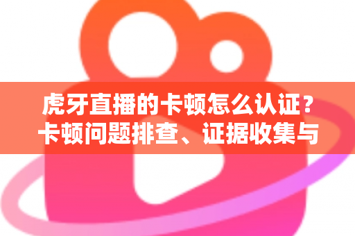 虎牙直播的卡顿怎么认证？卡顿问题排查、证据收集与官方反馈全流程指南