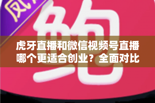 虎牙直播和微信视频号直播哪个更适合创业？全面对比分析与选择指南