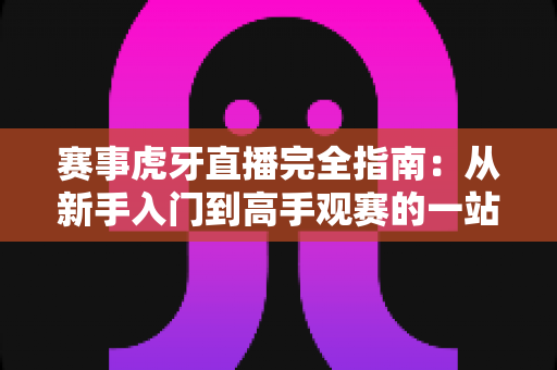 赛事虎牙直播完全指南:从新手入门到高手观赛的一站式攻略 赛事虎牙直播完全指南:从新手入门到高手观赛的一站式攻略