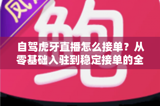 自驾虎牙直播怎么接单？从零基础入驻到稳定接单的全流程实战指南