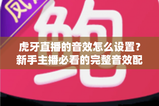 虎牙直播的音效怎么设置？新手主播必看的完整音效配置教程与实用技巧