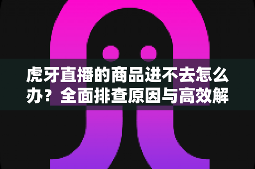 虎牙直播的商品进不去怎么办?全面排查原因与高效解决方案一本通 虎牙直播的商品进不去怎么办?全面排查原因与高效解决方案一本通