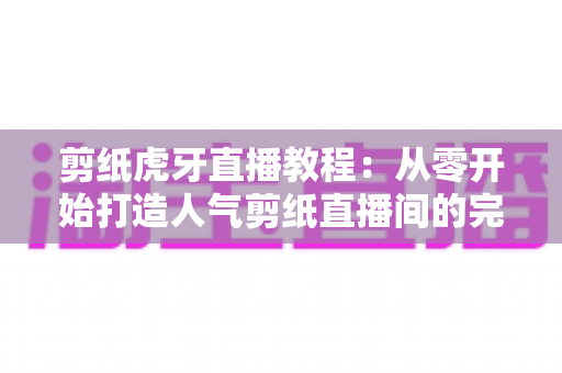 剪纸虎牙直播教程:从零开始打造人气剪纸直播间的完整攻略 剪纸虎牙直播教程:从零开始打造人气剪纸直播间的完整攻略