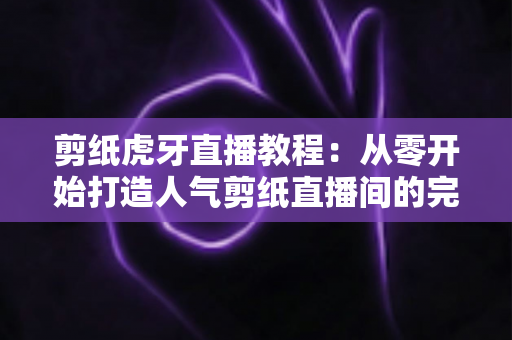 剪纸虎牙直播教程:从零开始打造人气剪纸直播间的完整攻略 剪纸虎牙直播教程:从零开始打造人气剪纸直播间的完整攻略