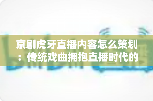 京剧虎牙直播内容怎么策划：传统戏曲拥抱直播时代的全方位策划指南