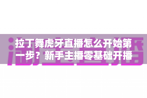 拉丁舞虎牙直播怎么开始第一步?新手主播零基础开播全流程实战指南 拉丁舞虎牙直播怎么开始第一步?新手主播零基础开播全流程实战指南