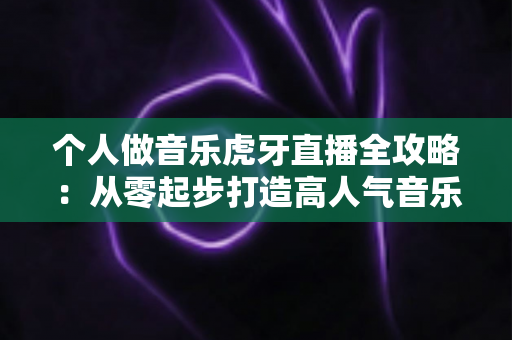 个人做音乐虎牙直播全攻略：从零起步打造高人气音乐直播间的实战指南