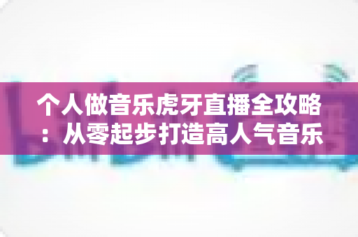 个人做音乐虎牙直播全攻略：从零起步打造高人气音乐直播间的实战指南