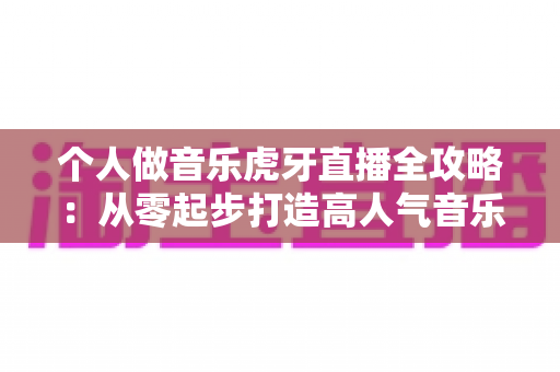 个人做音乐虎牙直播全攻略：从零起步打造高人气音乐直播间的实战指南