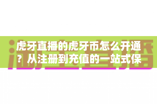 虎牙直播的虎牙币怎么开通？从注册到充值的一站式保姆级攻略