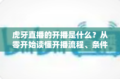 虎牙直播的开播是什么?从零开始读懂开播流程、条件与运营技巧的完整指南 虎牙直播的开播是什么?从零开始读懂开播流程、条件与运营技巧的完整指南