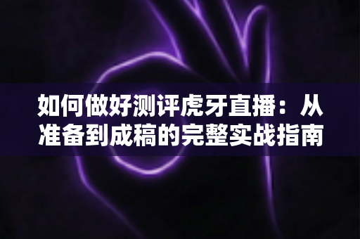 如何做好测评虎牙直播:从准备到成稿的完整实战指南 如何做好测评虎牙直播:从准备到成稿的完整实战指南