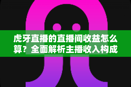 虎牙直播的直播间收益怎么算？全面解析主播收入构成、分成比例与提现全流程