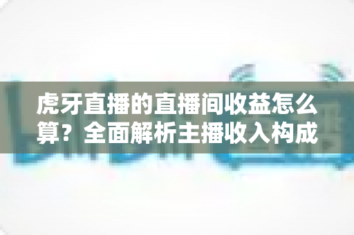 虎牙直播的直播间收益怎么算？全面解析主播收入构成、分成比例与提现全流程