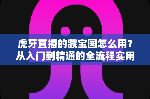 虎牙直播的藏宝图怎么用？从入门到精通的全流程实用攻略