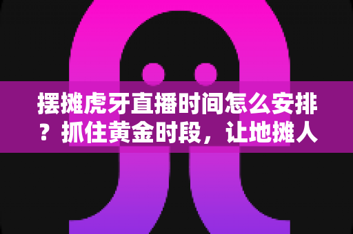 摆摊虎牙直播时间怎么安排？抓住黄金时段，让地摊人气与直播间热度双丰收的实战排期指南