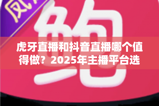 虎牙直播和抖音直播哪个值得做？2025年主播平台选择全攻略，帮你找准最适合的掘金舞台
