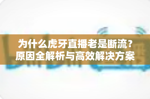 为什么虎牙直播老是断流？原因全解析与高效解决方案大全
