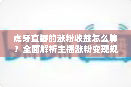 虎牙直播的涨粉收益怎么算？全面解析主播涨粉变现规则与收益计算方法