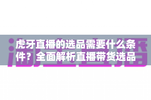 虎牙直播的选品需要什么条件?全面解析直播带货选品资质、流程与实战攻略 虎牙直播的选品需要什么条件?全面解析直播带货选品资质、流程与实战攻略