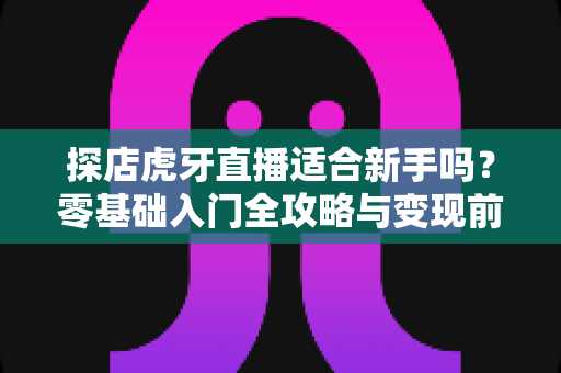 探店虎牙直播适合新手吗?零基础入门全攻略与变现前景深度解析 探店虎牙直播适合新手吗?零基础入门全攻略与变现前景深度解析