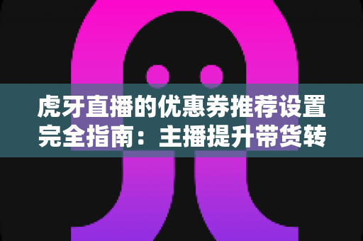 虎牙直播的优惠券推荐设置完全指南：主播提升带货转化率的实战秘籍